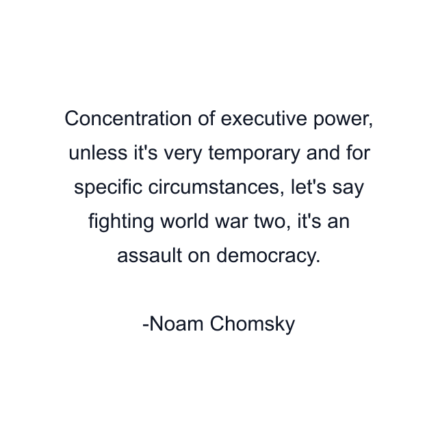 Concentration of executive power, unless it's very temporary and for specific circumstances, let's say fighting world war two, it's an assault on democracy.