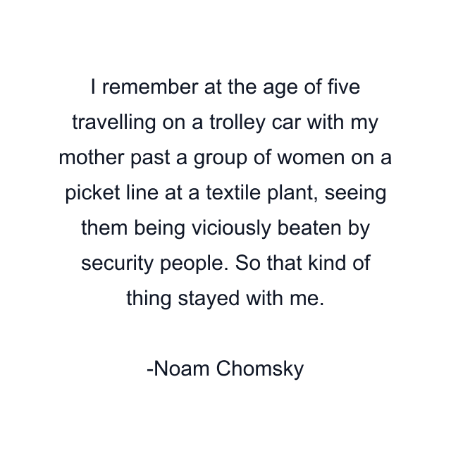 I remember at the age of five travelling on a trolley car with my mother past a group of women on a picket line at a textile plant, seeing them being viciously beaten by security people. So that kind of thing stayed with me.