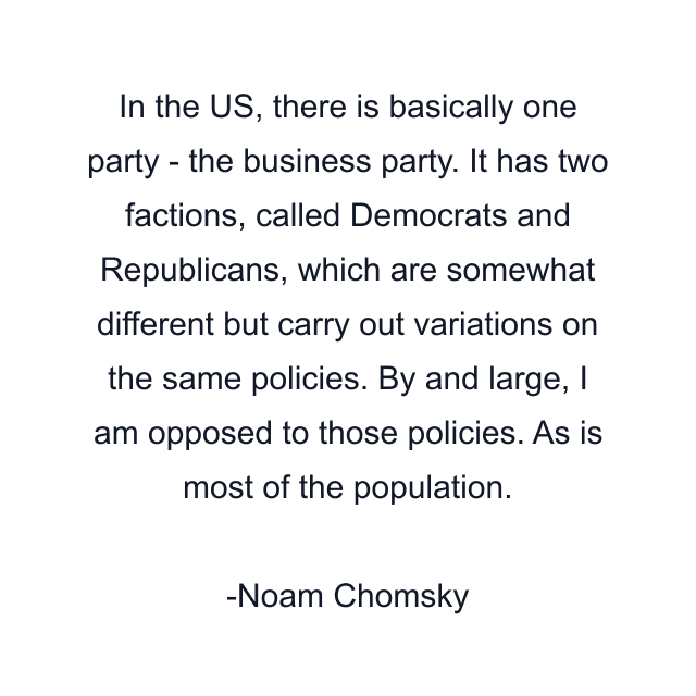 In the US, there is basically one party - the business party. It has two factions, called Democrats and Republicans, which are somewhat different but carry out variations on the same policies. By and large, I am opposed to those policies. As is most of the population.