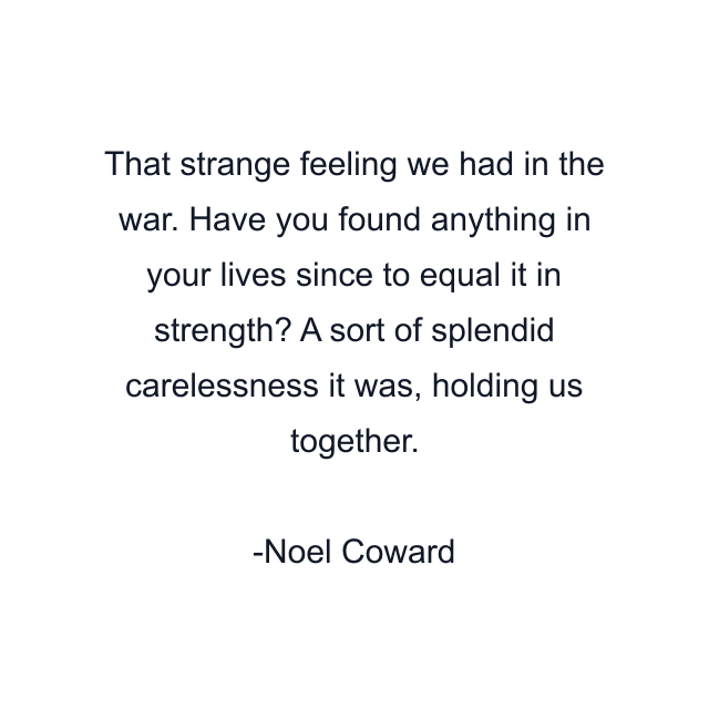 That strange feeling we had in the war. Have you found anything in your lives since to equal it in strength? A sort of splendid carelessness it was, holding us together.