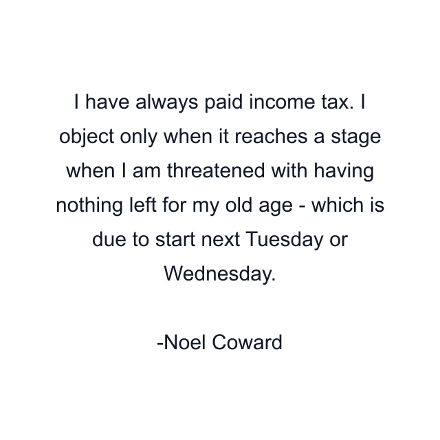 I have always paid income tax. I object only when it reaches a stage when I am threatened with having nothing left for my old age - which is due to start next Tuesday or Wednesday.