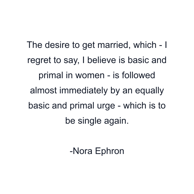 The desire to get married, which - I regret to say, I believe is basic and primal in women - is followed almost immediately by an equally basic and primal urge - which is to be single again.