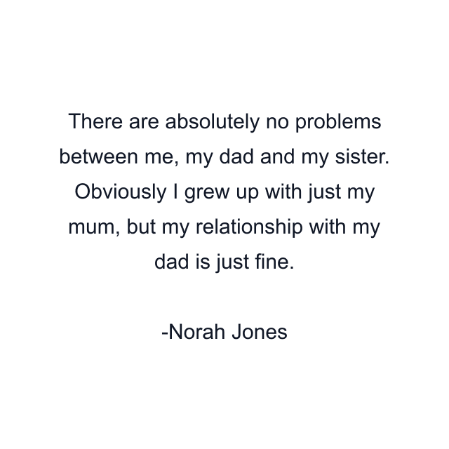 There are absolutely no problems between me, my dad and my sister. Obviously I grew up with just my mum, but my relationship with my dad is just fine.