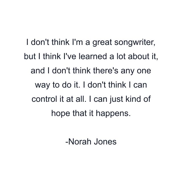 I don't think I'm a great songwriter, but I think I've learned a lot about it, and I don't think there's any one way to do it. I don't think I can control it at all. I can just kind of hope that it happens.