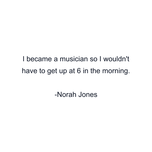 I became a musician so I wouldn't have to get up at 6 in the morning.