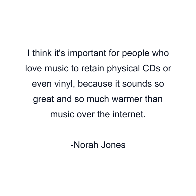 I think it's important for people who love music to retain physical CDs or even vinyl, because it sounds so great and so much warmer than music over the internet.