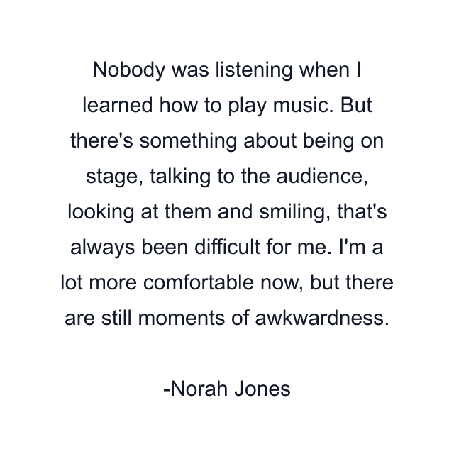 Nobody was listening when I learned how to play music. But there's something about being on stage, talking to the audience, looking at them and smiling, that's always been difficult for me. I'm a lot more comfortable now, but there are still moments of awkwardness.