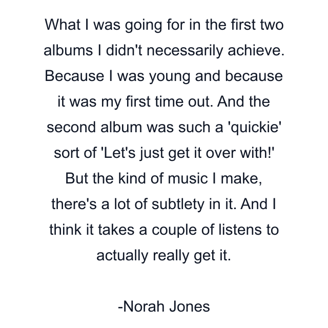 What I was going for in the first two albums I didn't necessarily achieve. Because I was young and because it was my first time out. And the second album was such a 'quickie' sort of 'Let's just get it over with!' But the kind of music I make, there's a lot of subtlety in it. And I think it takes a couple of listens to actually really get it.
