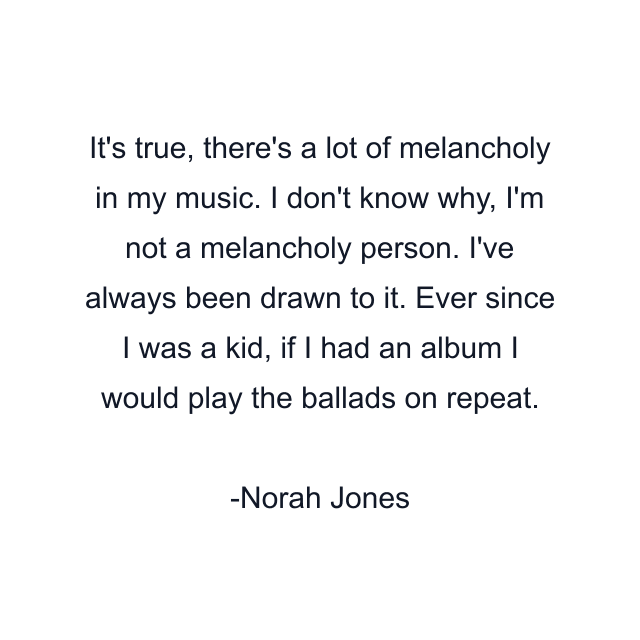 It's true, there's a lot of melancholy in my music. I don't know why, I'm not a melancholy person. I've always been drawn to it. Ever since I was a kid, if I had an album I would play the ballads on repeat.