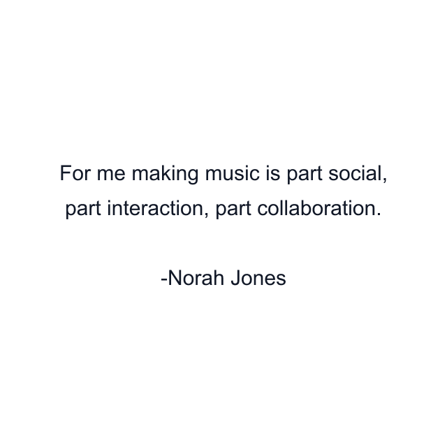 For me making music is part social, part interaction, part collaboration.