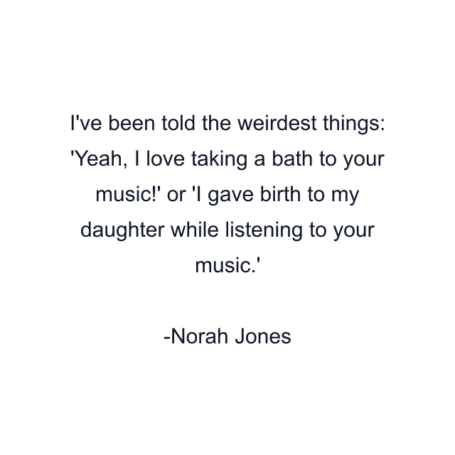 I've been told the weirdest things: 'Yeah, I love taking a bath to your music!' or 'I gave birth to my daughter while listening to your music.'