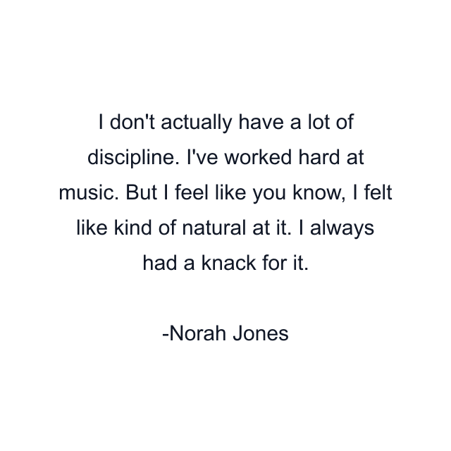 I don't actually have a lot of discipline. I've worked hard at music. But I feel like you know, I felt like kind of natural at it. I always had a knack for it.