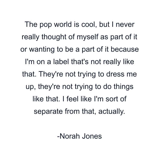 The pop world is cool, but I never really thought of myself as part of it or wanting to be a part of it because I'm on a label that's not really like that. They're not trying to dress me up, they're not trying to do things like that. I feel like I'm sort of separate from that, actually.