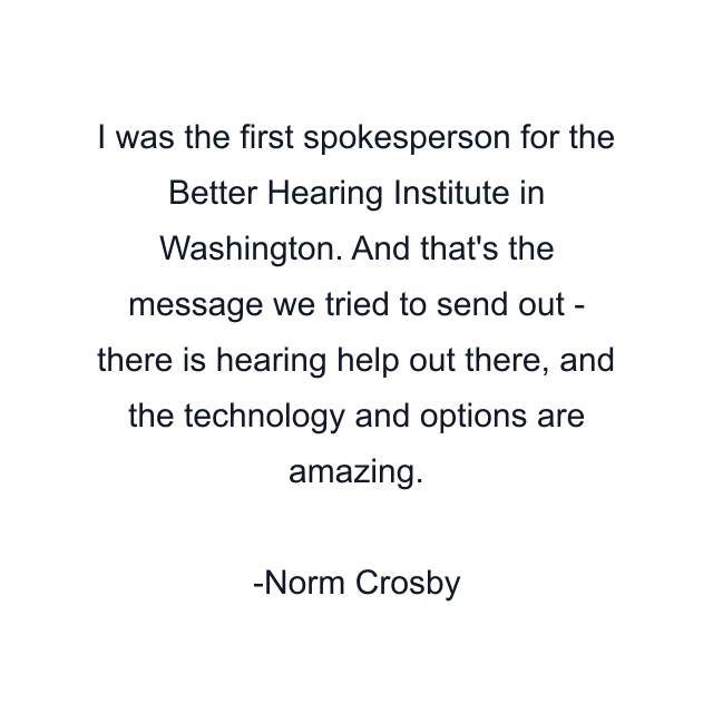 I was the first spokesperson for the Better Hearing Institute in Washington. And that's the message we tried to send out - there is hearing help out there, and the technology and options are amazing.