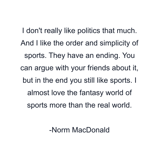 I don't really like politics that much. And I like the order and simplicity of sports. They have an ending. You can argue with your friends about it, but in the end you still like sports. I almost love the fantasy world of sports more than the real world.