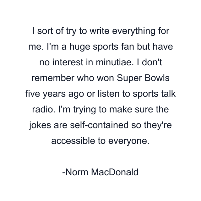 I sort of try to write everything for me. I'm a huge sports fan but have no interest in minutiae. I don't remember who won Super Bowls five years ago or listen to sports talk radio. I'm trying to make sure the jokes are self-contained so they're accessible to everyone.