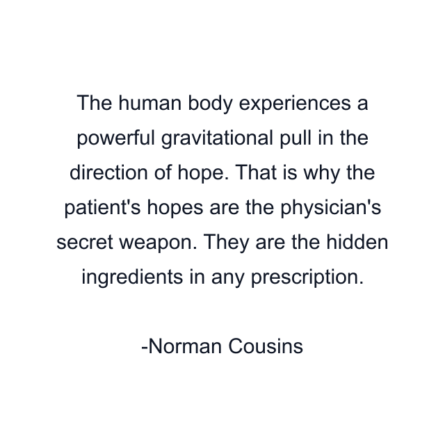 The human body experiences a powerful gravitational pull in the direction of hope. That is why the patient's hopes are the physician's secret weapon. They are the hidden ingredients in any prescription.