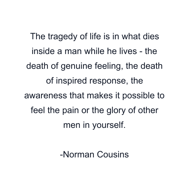 The tragedy of life is in what dies inside a man while he lives - the death of genuine feeling, the death of inspired response, the awareness that makes it possible to feel the pain or the glory of other men in yourself.