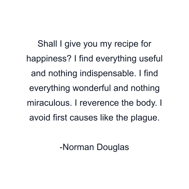 Shall I give you my recipe for happiness? I find everything useful and nothing indispensable. I find everything wonderful and nothing miraculous. I reverence the body. I avoid first causes like the plague.