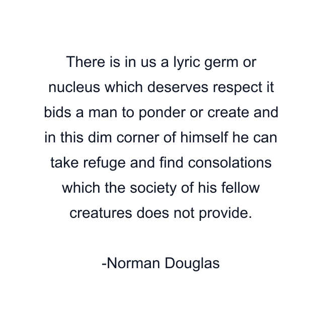 There is in us a lyric germ or nucleus which deserves respect it bids a man to ponder or create and in this dim corner of himself he can take refuge and find consolations which the society of his fellow creatures does not provide.