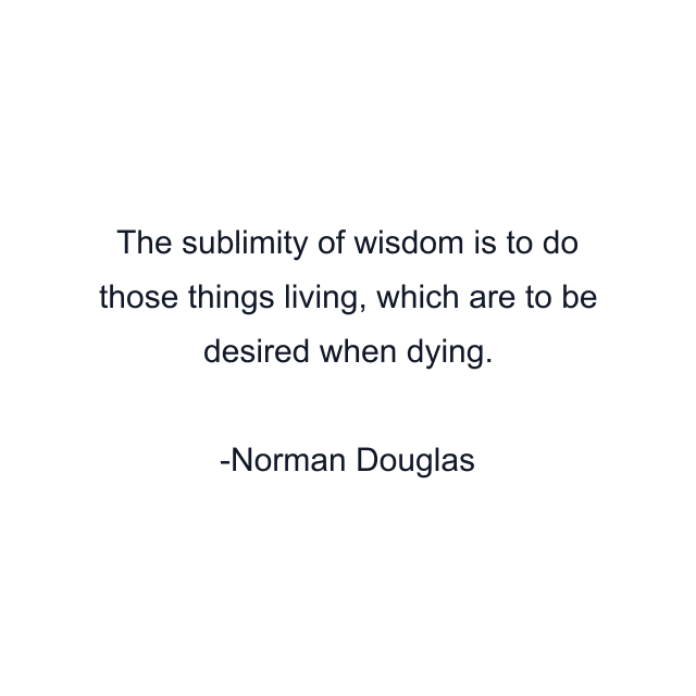 The sublimity of wisdom is to do those things living, which are to be desired when dying.