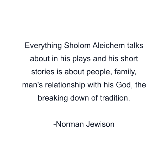 Everything Sholom Aleichem talks about in his plays and his short stories is about people, family, man's relationship with his God, the breaking down of tradition.