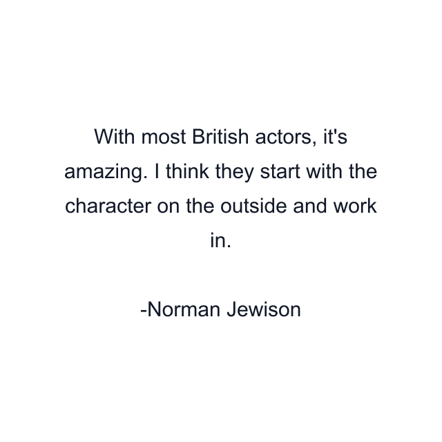 With most British actors, it's amazing. I think they start with the character on the outside and work in.