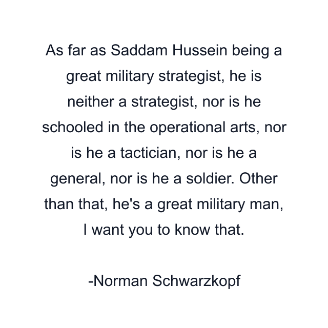 As far as Saddam Hussein being a great military strategist, he is neither a strategist, nor is he schooled in the operational arts, nor is he a tactician, nor is he a general, nor is he a soldier. Other than that, he's a great military man, I want you to know that.