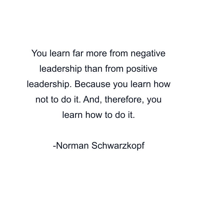 You learn far more from negative leadership than from positive leadership. Because you learn how not to do it. And, therefore, you learn how to do it.