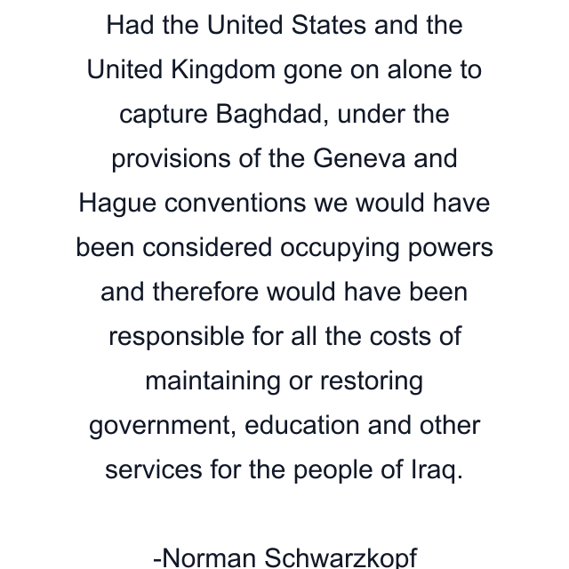 Had the United States and the United Kingdom gone on alone to capture Baghdad, under the provisions of the Geneva and Hague conventions we would have been considered occupying powers and therefore would have been responsible for all the costs of maintaining or restoring government, education and other services for the people of Iraq.