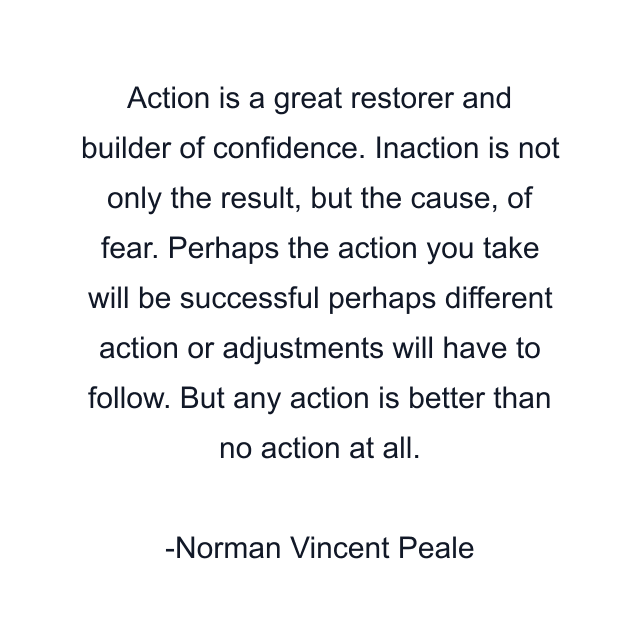 Action is a great restorer and builder of confidence. Inaction is not only the result, but the cause, of fear. Perhaps the action you take will be successful perhaps different action or adjustments will have to follow. But any action is better than no action at all.