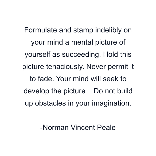 Formulate and stamp indelibly on your mind a mental picture of yourself as succeeding. Hold this picture tenaciously. Never permit it to fade. Your mind will seek to develop the picture... Do not build up obstacles in your imagination.