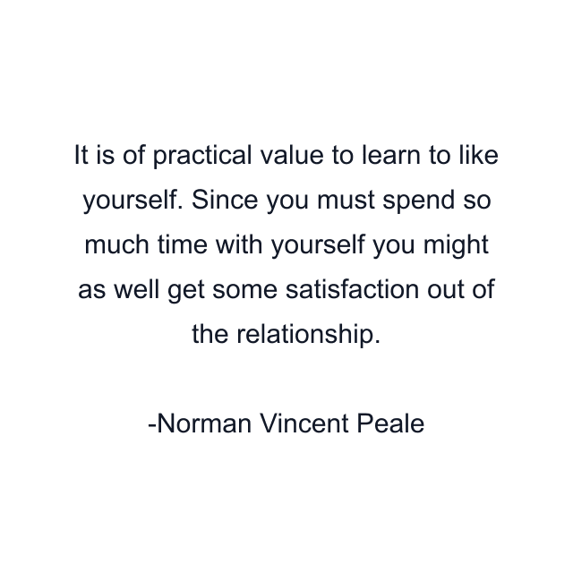 It is of practical value to learn to like yourself. Since you must spend so much time with yourself you might as well get some satisfaction out of the relationship.