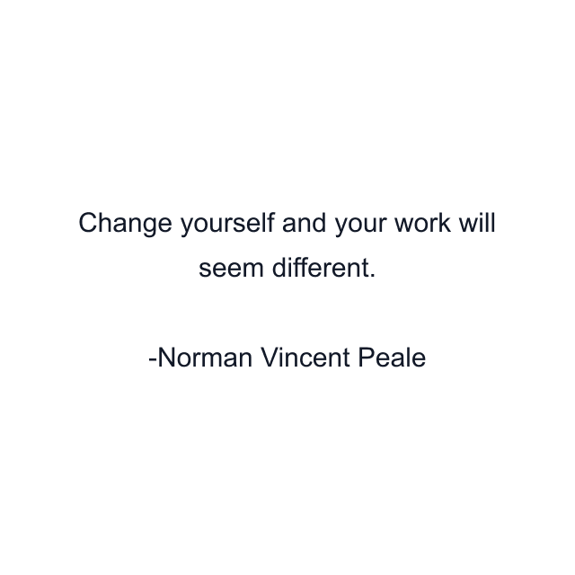 Change yourself and your work will seem different.