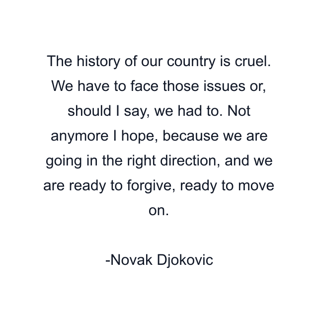 The history of our country is cruel. We have to face those issues or, should I say, we had to. Not anymore I hope, because we are going in the right direction, and we are ready to forgive, ready to move on.