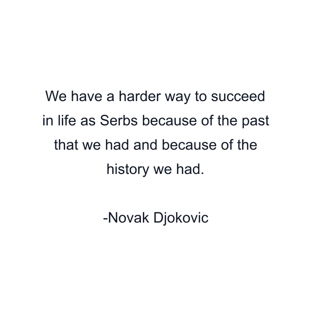 We have a harder way to succeed in life as Serbs because of the past that we had and because of the history we had.