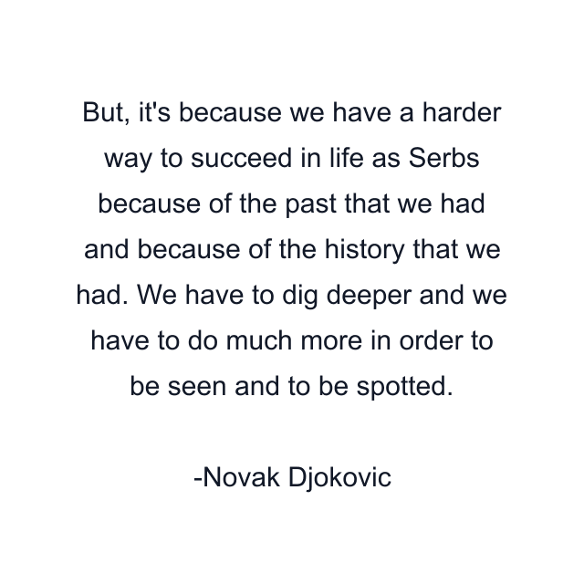 But, it's because we have a harder way to succeed in life as Serbs because of the past that we had and because of the history that we had. We have to dig deeper and we have to do much more in order to be seen and to be spotted.