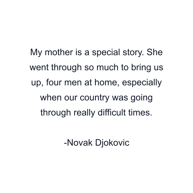 My mother is a special story. She went through so much to bring us up, four men at home, especially when our country was going through really difficult times.