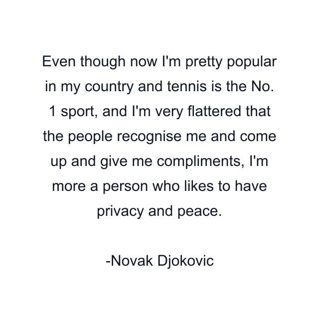 Even though now I'm pretty popular in my country and tennis is the No. 1 sport, and I'm very flattered that the people recognise me and come up and give me compliments, I'm more a person who likes to have privacy and peace.