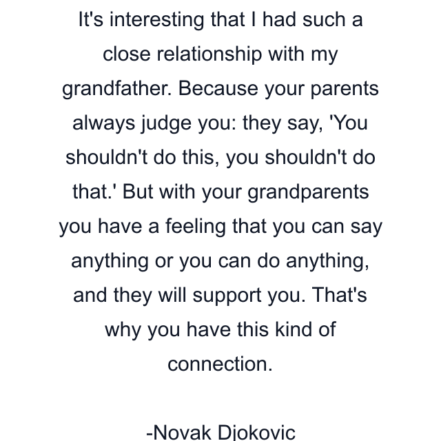 It's interesting that I had such a close relationship with my grandfather. Because your parents always judge you: they say, 'You shouldn't do this, you shouldn't do that.' But with your grandparents you have a feeling that you can say anything or you can do anything, and they will support you. That's why you have this kind of connection.