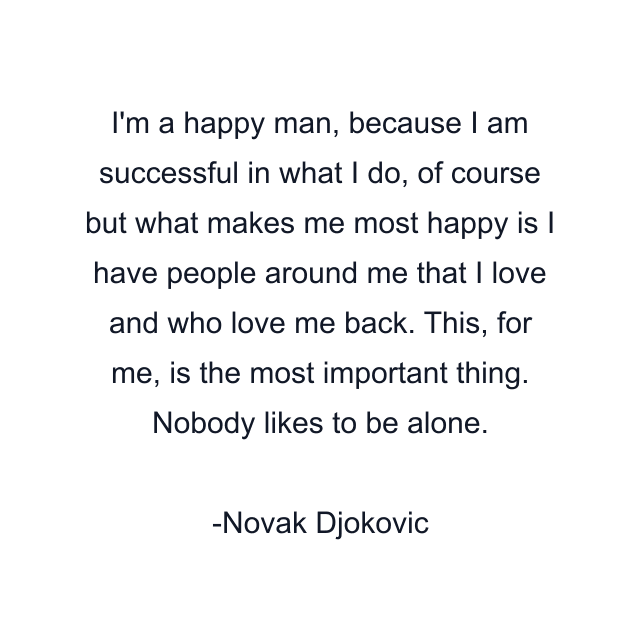 I'm a happy man, because I am successful in what I do, of course but what makes me most happy is I have people around me that I love and who love me back. This, for me, is the most important thing. Nobody likes to be alone.