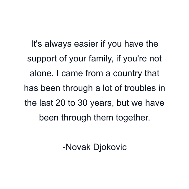 It's always easier if you have the support of your family, if you're not alone. I came from a country that has been through a lot of troubles in the last 20 to 30 years, but we have been through them together.