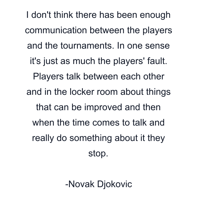 I don't think there has been enough communication between the players and the tournaments. In one sense it's just as much the players' fault. Players talk between each other and in the locker room about things that can be improved and then when the time comes to talk and really do something about it they stop.