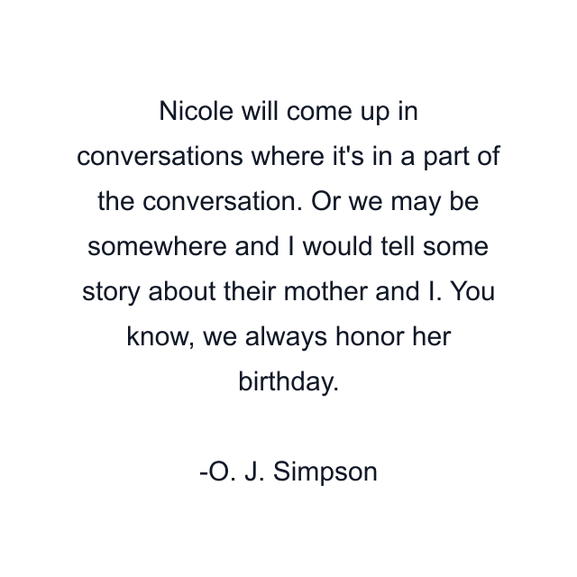 Nicole will come up in conversations where it's in a part of the conversation. Or we may be somewhere and I would tell some story about their mother and I. You know, we always honor her birthday.