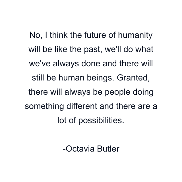 No, I think the future of humanity will be like the past, we'll do what we've always done and there will still be human beings. Granted, there will always be people doing something different and there are a lot of possibilities.