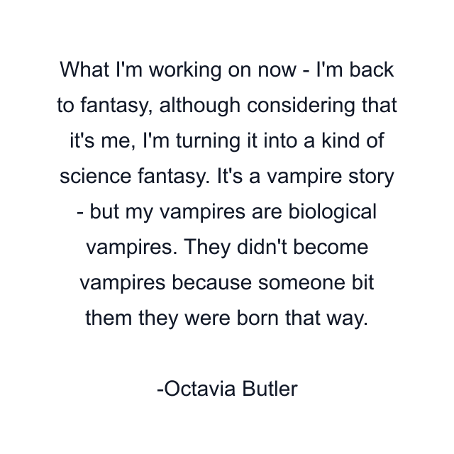 What I'm working on now - I'm back to fantasy, although considering that it's me, I'm turning it into a kind of science fantasy. It's a vampire story - but my vampires are biological vampires. They didn't become vampires because someone bit them they were born that way.