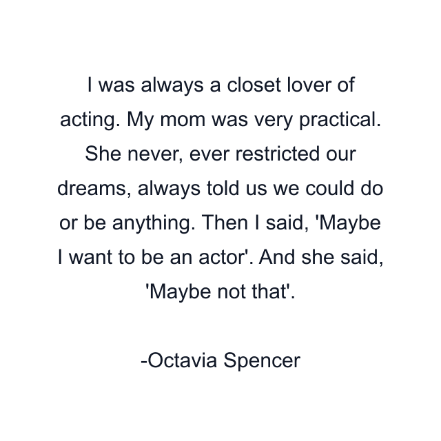 I was always a closet lover of acting. My mom was very practical. She never, ever restricted our dreams, always told us we could do or be anything. Then I said, 'Maybe I want to be an actor'. And she said, 'Maybe not that'.