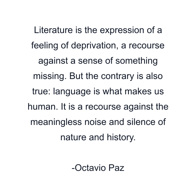 Literature is the expression of a feeling of deprivation, a recourse against a sense of something missing. But the contrary is also true: language is what makes us human. It is a recourse against the meaningless noise and silence of nature and history.