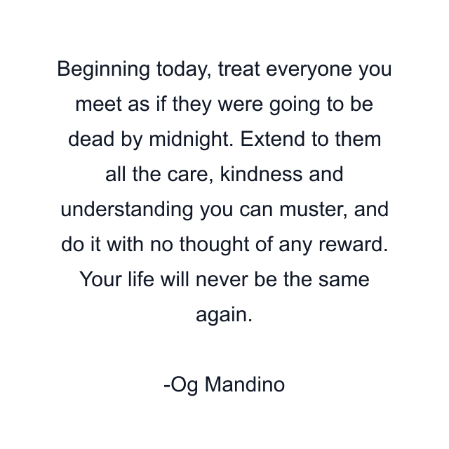 Beginning today, treat everyone you meet as if they were going to be dead by midnight. Extend to them all the care, kindness and understanding you can muster, and do it with no thought of any reward. Your life will never be the same again.