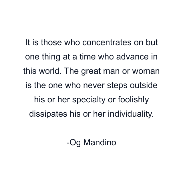 It is those who concentrates on but one thing at a time who advance in this world. The great man or woman is the one who never steps outside his or her specialty or foolishly dissipates his or her individuality.